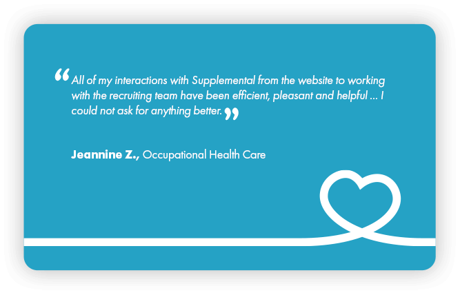 This is a testimonial that reads: All of my interactions with Supplemental Health Care from the website to working with the recruiting tram have been efficient, pleasant, and helpful…I could not ask for anything better. Jeannine Z., Occupational Health Care