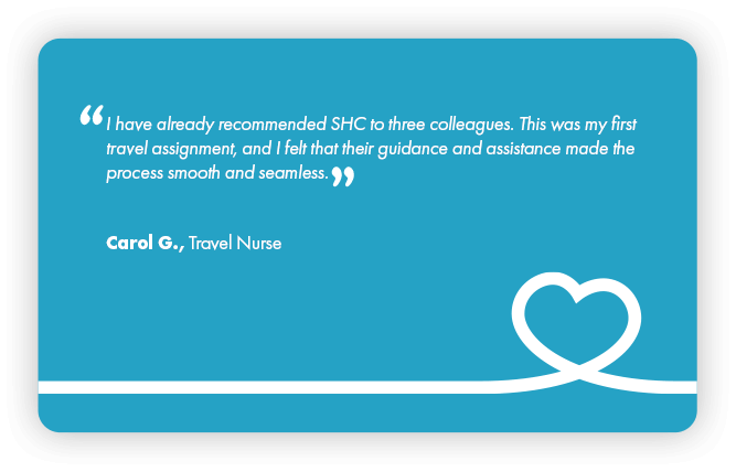 This is a testimonial that reads: I have already recommended Supplemental Health Care to three colleagues. This was my first travel assignment, and I felt that their guidance and assistances made the process smooth and seamless. Carol G., Travel Nurse