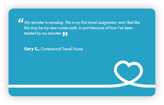 This is a testimonial that reads: My recruiter is amazing. This is my first travel assignment, and I feel like this may be my new career path, in part because of how I’ve been treated by my recruiter. Cory C., Correctional Travel Nurse