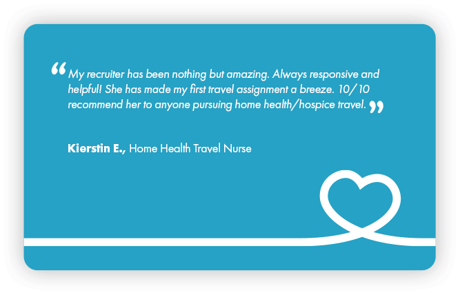 This is a testimonial that reads: My recruiter has been nothing but amazing. Always responsive and helpful. She has made my first travel assignment a breeze. 10 out of 10 recommend her to anyone pursuing home health or hospice travel. Kierstin E., Home Health Travel Nurse