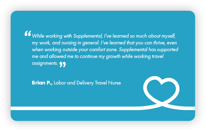 This is a testimonial that reads: While working with Supplemental Health Care, I’ve learned so much about myself, my work, and nursing in general. I’ve learned that if you can thrive, even when working outside your comfort zone. Supplemental Health care has supported me and allowed me to continue my growth while working travel assignments. By Brian P., Labor and Delivery Travel Nurse