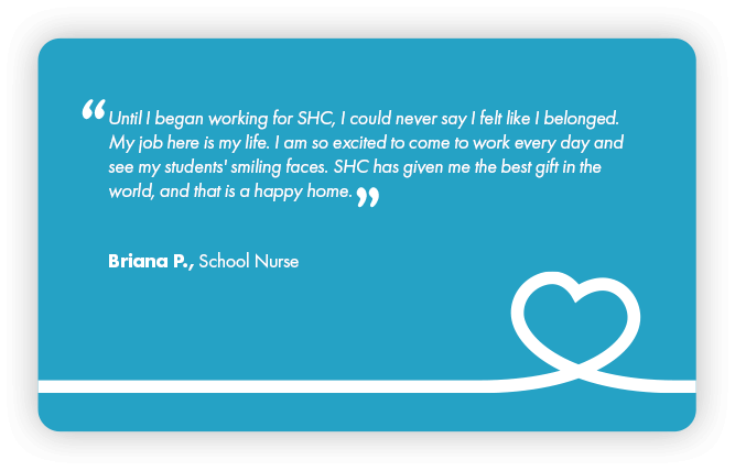 This is a testimonial that reads: Until I began working for SHC, I could never say I felt like I belonged. My job here is my life. I am so excited to come to work every day and see my students’ smiling faces. SHC has given me the gest gift in the world and that is a happy home. By Briana P., School Nurse