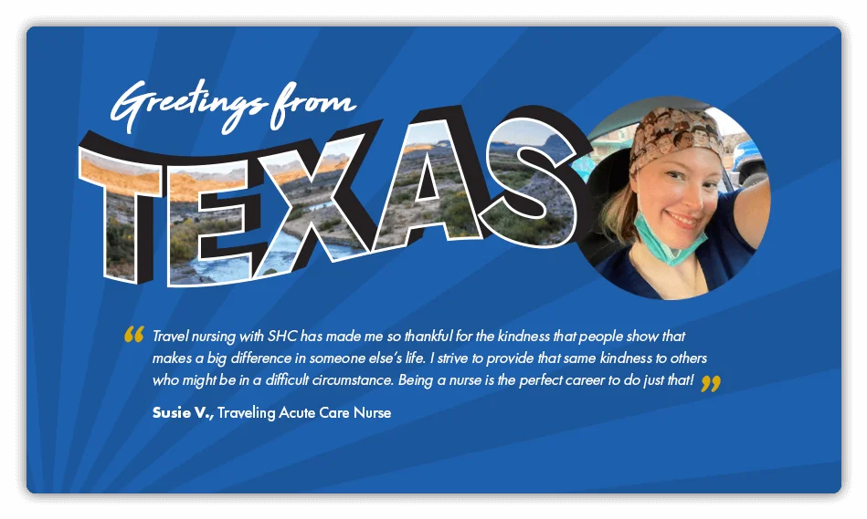 This is a testimonial about travel nursing that reads: “Travel nursing with Supplemental Health Care has made me so thankful for the kindness that people show that makes a big difference in someone else’s life. I strive to provide that same kindness to others who might be in a difficult circumstance. Being a nurse is the perfect career to do just that.” By Susie V., Traveling Acute Care Nurse