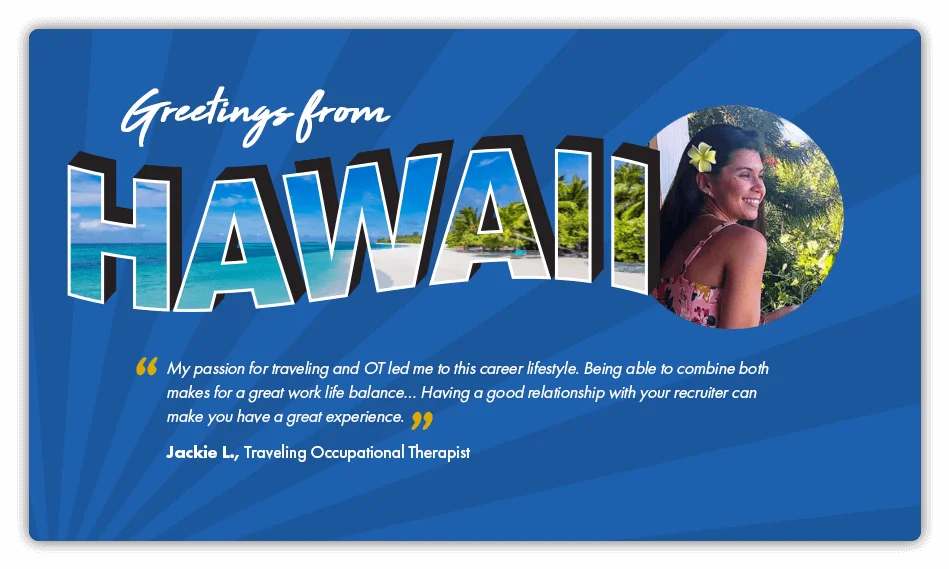 This is a testimonial about travel nursing that reads: “My passion for traveling and O T led me to this career lifestyle. Being able to combine both makes for a great work life balance. Having a good relationship with your recruiter can make you have a great experience.” – By Jackie L., Traveling Occupational Therapist